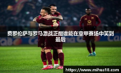 费罗伦萨与罗马激战正酣谁能在意甲赛场中笑到最后